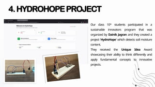 4.HYDROHOPEPROJECT
Our class 10th
students participated in a
sustainable innovators program that was
organized by Dainik Jagran and they created a
project ‘HydroHope’ which detects soil moisture
content.
They received the Unique Idea Award
showcasing their ability to think differently and
apply fundamental concepts to innovative
projects.
 