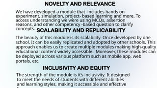 NOVELTY AND RELEVANCE
We have developed a module that includes hands on
experiment, simulation, project- based learning and more. To
access understanding we were using MCQs, assertion
reasons, and other competency -based question to clarify
concepts. SCALABILITY AND REPLICABILITY
The beauty of this module is its scalability. Once developed by one
school. It can be easily replicated and adopted by other schools. This
approach enables us to create multiple modules making high-quality
educational content widely accessible. Moreover, these modules can
be deployed across various platform such as mobile app, web
portals, etc.
INCLUSIVITY AND EQUITY
The strength of the module is it’s inclusivity. It designed
to meet the needs of students with different abilities
and learning styles, making it accessible and effective
 