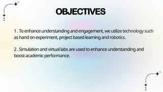 OBJECTIVES
1.Toenhanceunderstandingandengagement,weutilizetechnologysuch
ashandonexperiment,projectbasedlearningandrobotics.
2.Simulationandvirtuallabsareusedtoenhanceunderstandingand
boostacademicperformance.
 
