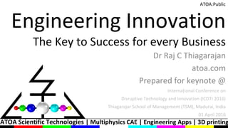 ATOA Scientific Technologies | Multiphysics CAE | Engineering Apps | 3D printing
ATOA:Public
Engineering Innovation
The Key to Success for every Business
Dr Raj C Thiagarajan
atoa.com
Prepared for keynote @
International Conference on
Disruptive Technology and Innovation (ICDTI 2016)
Thiagarajar School of Management (TSM), Madurai, India
01 April 2016
 