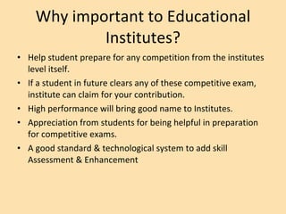 Why important to Educational Institutes? Help student prepare for any competition from the institutes level itself. If a student in future clears any of these competitive exam, institute can claim for your contribution. High performance will bring good name to Institutes. Appreciation from students for being helpful in preparation for competitive exams. A good standard & technological system to add skill Assessment & Enhancement  
