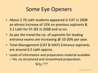 Some Eye Openers About 2.76 Lakh students appeared in CAT in 2008 an almost increase of 15% on previous aspirants & 3.2 Lakh for IIT-JEE in 2008 and so on.  As per the trend the no. of aspirants for leading entrance exams are increasing @ 10-20% per year.  Total Management (CAT & MAT) Entrance aspirants are around 6.5 Lakh approx. Loads of information and preparation material available – Yet, no structured and streamlined preparation.  Why ??? www.testmerit.com 