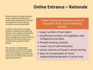 Present realities of Indian Education Sector in general and difficulty in conducting traditional tests will drive the popularity of Online Testing among the various stakeholders. In order to attract the new target audience (students) who need to be tested on more subject areas/testing domains and prefer convenience, various colleges/universities will try to reform the admission process thus contributing to growth of online testing. The  process re-engineering in admission process will lead to larger role of online testing in mainstream curriculum. Colleges/universities will switch over to online testing for their regular examinations.  Online Entrance – Rationale 