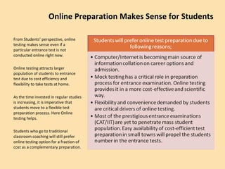 Online Preparation Makes Sense for Students From Students’ perspective, online testing makes sense even if a particular entrance test is not conducted online right now. Online testing attracts larger population of students to entrance test due to cost efficiency and flexibility to take tests at home. As the time invested in regular studies is increasing, it is imperative that students move to a flexible test preparation process. Here Online testing helps. Students who go to traditional classroom coaching will still prefer online testing option for a fraction of  cost as a complementary preparation. 