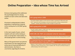 Online Preparation – Idea whose Time has Arrived Entrance tests going online addresses the psychological barrier among students to learn online and take tests online. At present undergraduate student population is being driven towards online testing due to CAT/MAT going online. In the next couple of years, school students will start online testing as early as during their matriculation. It will propel growth in online testing. Many of the government recruitment examination are also expected to go online due to fraud and difficulty in administration. But there is uncertainty regarding the timeline. 