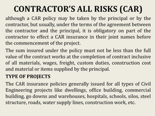 CONTRACTOR’S ALL RISKS (CAR)
although a CAR policy may be taken by the principal or by the
contractor, but usually, under the terms of the agreement between
the contractor and the principal, it is obligatory on part of the
contractor to effect a CAR insurance in their joint names before
the commencement of the project.
The sum insured under the policy must not be less than the full
value of the contract works at the completion of contract inclusive
of all materials, wages, freight, custom duties, construction cost
and material or items supplied by the principal.
TYPE OF PROJECTS
The CAR insurance policies generally issued for all types of Civil
Engineering projects like dwellings, office building, commercial
building, go downs and warehouses, hospitals, schools, silos, steel
structure, roads, water supply lines, construction work, etc.
 