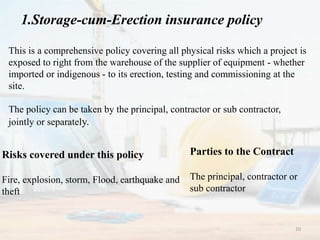 1.Storage-cum-Erection insurance policy
This is a comprehensive policy covering all physical risks which a project is
exposed to right from the warehouse of the supplier of equipment - whether
imported or indigenous - to its erection, testing and commissioning at the
site.
The policy can be taken by the principal, contractor or sub contractor,
jointly or separately.
Risks covered under this policy
Fire, explosion, storm, Flood, earthquake and
theft
Parties to the Contract
The principal, contractor or
sub contractor
10
 