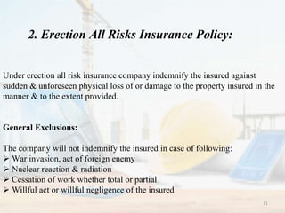 2. Erection All Risks Insurance Policy:
Under erection all risk insurance company indemnify the insured against
sudden & unforeseen physical loss of or damage to the property insured in the
manner & to the extent provided.
General Exclusions:
The company will not indemnify the insured in case of following:
 War invasion, act of foreign enemy
 Nuclear reaction & radiation
 Cessation of work whether total or partial
 Willful act or willful negligence of the insured
11
 
