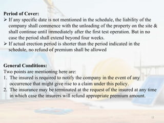 General Conditions:
Two points are mentioning here are:
1. The insured is required to notify the company in the event of any
occurrence that might give rise to a claim under this policy.
2. The insurance may be terminated at the request of the insured at any time
in which case the insurers will refund appropriate premium amount.
Period of Cover:
 If any specific date is not mentioned in the schedule, the liability of the
company shall commence with the unloading of the property on the site &
shall continue until immediately after the first test operation. But in no
case the period shall extend beyond four weeks.
 If actual erection period is shorter than the period indicated in the
schedule, no refund of premium shall be allowed
12
 