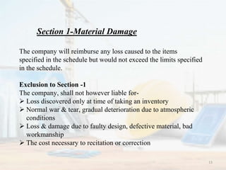 Section 1-Material Damage
The company will reimburse any loss caused to the items
specified in the schedule but would not exceed the limits specified
in the schedule.
Exclusion to Section -1
The company, shall not however liable for-
 Loss discovered only at time of taking an inventory
 Normal war & tear, gradual deterioration due to atmospheric
conditions
 Loss & damage due to faulty design, defective material, bad
workmanship
 The cost necessary to recitation or correction
13
 