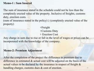 Memo-1 : Sum Insured
The sum of insurance stated in the schedule could not be less than the
completely erected value of the property. Inclusive of freights, customs
duty, erection costs.
(sum of insurance stated in the policy) ≥ (completely erected value of the
property)
+Freight
+Customs Duty
+ Erection Cost
Any charge in sum due to rise or fall in the level of wages or prices can be
incorporated with the knowledge of the company.
Memo-2: Premium Adjustment
After the completion of the project the difference in premium due to
difference in estimated & actual cost will be adjusted on the basis of the
actual values to be declared by the insurance in respect of freight &
handling charges, customs dues & cost of erection. 15
 