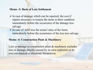 Memo -3: Basis of Loss Settlement
 In case of damage which can be repaired, the cost if
repairs necessary to restore the items to their condition
immediately before the occurrence of the damage less
salvage
 In case of total loss the actual value of the items
immediately before the occurrence of the loss less salvage
Memo -4: Construction Plant & Machinery
Loss or damage to construction plant & machinery excludes
loss or damage directly caused by its own explosion or its
own mechanical or electronic breakdown.
16
 