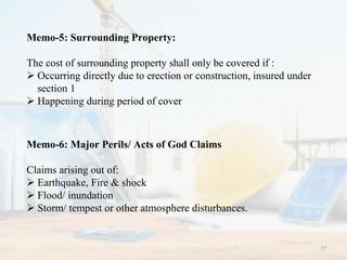 Memo-5: Surrounding Property:
The cost of surrounding property shall only be covered if :
 Occurring directly due to erection or construction, insured under
section 1
 Happening during period of cover
Memo-6: Major Perils/ Acts of God Claims
Claims arising out of:
 Earthquake, Fire & shock
 Flood/ inundation
 Storm/ tempest or other atmosphere disturbances.
17
 