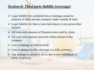 Section-ii: Third party liability [coverage]
 Legal liability for accidental loss or damage caused to
property of other persons, property under custody & trust.
 Legal liability for fatal or non-fatal injury to any person than
insured.
 All costs and expenses of litigation recovered by claim.
 All costs and expenses incurred within consent of the
company.
 Loss or damage to fault erection.
 Loss or damage to files drawings a/c, bills, currency.
 Any damage or penalties on a/c due to non-fulfillment of
terms of delivery.
18
 