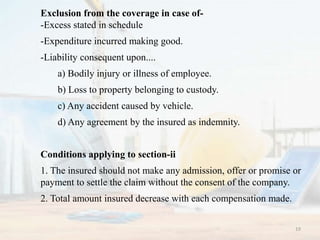Exclusion from the coverage in case of-
-Excess stated in schedule
-Expenditure incurred making good.
-Liability consequent upon....
a) Bodily injury or illness of employee.
b) Loss to property belonging to custody.
c) Any accident caused by vehicle.
d) Any agreement by the insured as indemnity.
Conditions applying to section-ii
1. The insured should not make any admission, offer or promise or
payment to settle the claim without the consent of the company.
2. Total amount insured decrease with each compensation made.
19
 