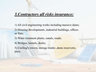 3.Contractors all risks insurance:
1) All civil engineering works including massive dams;
2) Housing developments ,industrial buildings, offices
or flats;
3) Water treatment plants, canals, roads;
4) Bridges, tunnels, docks;
5) Cooling's towers, storage trunks ,dams reservoirs,
piers.
20
 