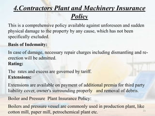 4.Contractors Plant and Machinery Insurance
Policy
This is a comprehensive policy available against unforeseen and sudden
physical damage to the property by any cause, which has not been
specifically excluded.
Basis of Indemnity:
In case of damage, necessary repair charges including dismantling and re-
erection will be admitted.
Rating:
The rates and excess are governed by tariff.
Extensions:
Extensions are available on payment of additional premia for third party
liability cover, owner's surrounding properly and removal of debris.
Boiler and Pressure Plant Insurance Policy:
Boilers and pressure vessel are commonly used in production plant, like
cotton mill, paper mill, petrochemical plant etc. 21
 