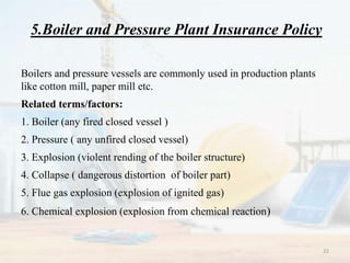 5.Boiler and Pressure Plant Insurance Policy
Boilers and pressure vessels are commonly used in production plants
like cotton mill, paper mill etc.
Related terms/factors:
1. Boiler (any fired closed vessel )
2. Pressure ( any unfired closed vessel)
3. Explosion (violent rending of the boiler structure)
4. Collapse ( dangerous distortion of boiler part)
5. Flue gas explosion (explosion of ignited gas)
6. Chemical explosion (explosion from chemical reaction)
22
 
