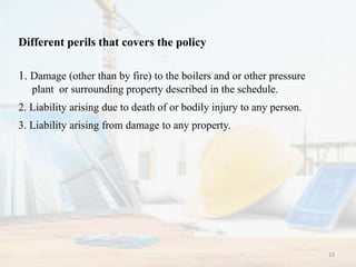 Different perils that covers the policy
1. Damage (other than by fire) to the boilers and or other pressure
plant or surrounding property described in the schedule.
2. Liability arising due to death of or bodily injury to any person.
3. Liability arising from damage to any property.
23
 
