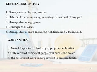 GENERAL EXCEPTIOS:
1. Damage caused by war, hostiles,.
2. Defects like wearing away, or wastage of material of any part.
3. Damage due to negligence.
4. Consequential losses.
5. Damage due to flaws known but not disclosed by the insured.
WARRANTIES:
1. Annual Inspection of boiler by appropriate authorities.
2. Only certified competent people will handle the boiler.
3. The boiler must work under permissible pressure limits.
24
 