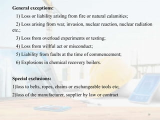 General exceptions:
1) Loss or liability arising from fire or natural calamities;
2) Loss arising from war, invasion, nuclear reaction, nuclear radiation
etc.;
3) Loss from overload experiments or testing;
4) Loss from willful act or misconduct;
5) Liability from faults at the time of commencement;
6) Explosions in chemical recovery boilers.
Special exclusions:
1)loss to belts, ropes, chains or exchangeable tools etc;
2)loss of the manufacturer, supplier by law or contract
28
 