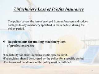 7.Machinery Loss of Profits Insurance
The policy covers the losses emerged from unforeseen and sudden
damages to any machinery specified in the schedule, during the
policy period.
 Requirements for making machinery loss
of profits insurance
•The liability for claims remains within specific limit.
•The accident should be covered by the policy for a specific period.
•The terms and conditions of the policy must be fulfilled.
29
 