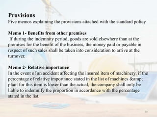 Provisions
Five memos explaining the provisions attached with the standard policy
Memo 1- Benefits from other premises
If during the indemnity period, goods are sold elsewhere than at the
premises for the benefit of the business, the money paid or payable in
respect of such sales shall be taken into consideration to arrive at the
turnover.
Memo 2- Relative importance
In the event of an accident affecting the insured item of machinery, if the
percentage of relative importance stated in the list of machines &amp;
plant for this item is lower than the actual, the company shall only be
liable to indemnify the proportion in accordance with the percentage
stated in the list.
30
 