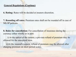 6. Rating: Rates will be decided at insurers discretion.
7. Rounding off rates: Premium rates shall not be rounded off in case of
MLOP policies.
8. Rules for cancellation: For cancellation of insurance during the
currency either wholly or in part:
i) At the option of the insurer, a pro-rata refund of premium may be
allowed for the unexpired term.
ii)At the insured's request, refund of premium may be allowed after
charging premium on short period scales.
General Regulations (Continue)
35
 
