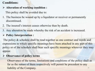 Conditions:
 Alteration of working condition :
This policy shall be avoided due to:
1. The business be wound up by a liquidator or receiver or permanently
discontinued.
2. The insured’s interest ceases otherwise than by death.
3. Any alteration be made whereby the risk of an accident is increased.
 Policy Interpretation :
The policy & schedule shall be read together as one contract and words and
expressions to which specific meanings have been attached in any part of this
policy or of the schedule shall bear such specific meanings wherever they may
appear.
 Observance of policy terms
Observance of the terms, limitations and conditions of the policy shall as
far as the nature of them respectively will permit be precedent to any
liability of the Company. 36
 