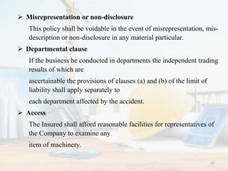  Misrepresentation or non-disclosure
This policy shall be voidable in the event of misrepresentation, mis-
description or non-disclosure in any material particular.
 Departmental clause
If the business be conducted in departments the independent trading
results of which are
ascertainable the provisions of clauses (a) and (b) of the limit of
liability shall apply separately to
each department affected by the accident.
 Access
The Insured shall afford reasonable facilities for representatives of
the Company to examine any
item of machinery.
37
 