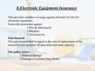 8.Electronic Equipment Insurance
This provides omnibus coverage against all kinds of risks for
electronic equipment.
It provides protection against
1.Fire & allied perils
2.Burglary
3.Terrorism etc.
Sum Insured:
The sum insured shall be equal to the cost of replacement of the
insured by new property of same kind and same capacity.
The policy covers
1.Material damage
2.Damage to external Data Media.
38
 