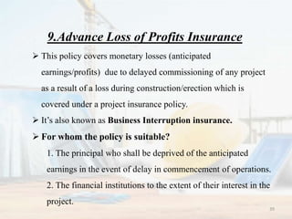 9.Advance Loss of Profits Insurance
 This policy covers monetary losses (anticipated
earnings/profits) due to delayed commissioning of any project
as a result of a loss during construction/erection which is
covered under a project insurance policy.
 It’s also known as Business Interruption insurance.
 For whom the policy is suitable?
1. The principal who shall be deprived of the anticipated
earnings in the event of delay in commencement of operations.
2. The financial institutions to the extent of their interest in the
project.
39
 