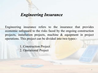 Engineering Insurance
Engineering insurance refers to the insurance that provides
economic safeguard to the risks faced by the ongoing construction
projects, installation projects, machine & equipment in project
operations. This project can be divided into two types:-
1. Construction Project
2. Operational Project
4
 