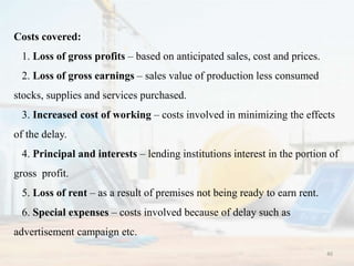 Costs covered:
1. Loss of gross profits – based on anticipated sales, cost and prices.
2. Loss of gross earnings – sales value of production less consumed
stocks, supplies and services purchased.
3. Increased cost of working – costs involved in minimizing the effects
of the delay.
4. Principal and interests – lending institutions interest in the portion of
gross profit.
5. Loss of rent – as a result of premises not being ready to earn rent.
6. Special expenses – costs involved because of delay such as
advertisement campaign etc.
40
 