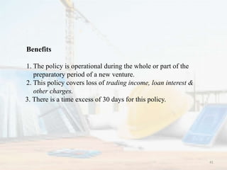 Benefits
1. The policy is operational during the whole or part of the
preparatory period of a new venture.
2. This policy covers loss of trading income, loan interest &
other charges.
3. There is a time excess of 30 days for this policy.
41
 