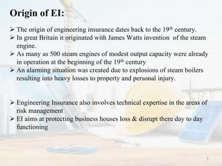 Origin of EI:
 The origin of engineering insurance dates back to the 19th century.
 In great Britain it originated with James Watts invention of the steam
engine.
 As many as 500 steam engines of modest output capacity were already
in operation at the beginning of the 19th century
 An alarming situation was created due to explosions of steam boilers
resulting into heavy losses to property and personal injury.
 Engineering Insurance also involves technical expertise in the areas of
risk management
 EI aims at protecting business houses loss & disrupt there day to day
functioning
6
 