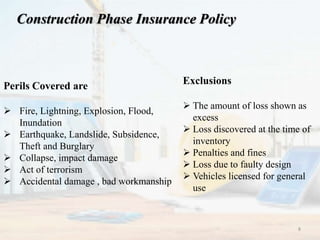 Construction Phase Insurance Policy
Perils Covered are
 Fire, Lightning, Explosion, Flood,
Inundation
 Earthquake, Landslide, Subsidence,
Theft and Burglary
 Collapse, impact damage
 Act of terrorism
 Accidental damage , bad workmanship
Exclusions
 The amount of loss shown as
excess
 Loss discovered at the time of
inventory
 Penalties and fines
 Loss due to faulty design
 Vehicles licensed for general
use
8
 
