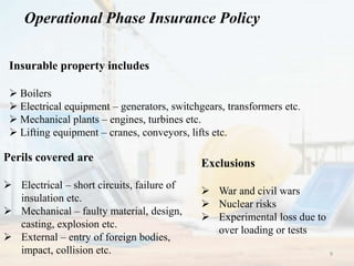 Operational Phase Insurance Policy
Insurable property includes
 Boilers
 Electrical equipment – generators, switchgears, transformers etc.
 Mechanical plants – engines, turbines etc.
 Lifting equipment – cranes, conveyors, lifts etc.
Perils covered are
 Electrical – short circuits, failure of
insulation etc.
 Mechanical – faulty material, design,
casting, explosion etc.
 External – entry of foreign bodies,
impact, collision etc.
Exclusions
 War and civil wars
 Nuclear risks
 Experimental loss due to
over loading or tests
9
 