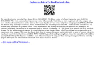 Engineering Intern For Ideal Industries Inc.
The report describes the Internship I have done at IDEAL INDUSTRIES INC. I have worked as Software Engineering Intern for IDEAL
INDUSTRIES INC., which is a manufacturing company, located at Sycamore, IL, USA. Being an intern my primary task in the company is to
assist with the software applications, test the Gateway that was developed in C++ and write a test protocol for a project called "RED & WHITE".
The duration of my internship was 11 weeks starting from September 19th and ending on December 8th. I worked 20 hours for each week. The
location of my internship is in Sycamore, Illinois. During my internship I was working on testing the web application and pointing out the
concerns I have faced. Also involved in the requirement phase of Software Development Life Cycle for one of the software, IDEAL is looking to
develop. The idea behind this task is to access the events in the form of data from an Alliance called OpenADR and process it according to the
requirements of the company. This report describes in detail about the company I have done my internship with, its nature of business. It describes
my objectives and roles that I undertook at IDEAL INDUSTRIES INC., as a Software Engineering Intern. It describes in detail the task that I have
accomplished with respect to the course work I have taken at the university and its usage, and the overall experience gained from my Internship
program. This report does not contain any screenshots of the project because of the strict
... Get more on HelpWriting.net ...
 