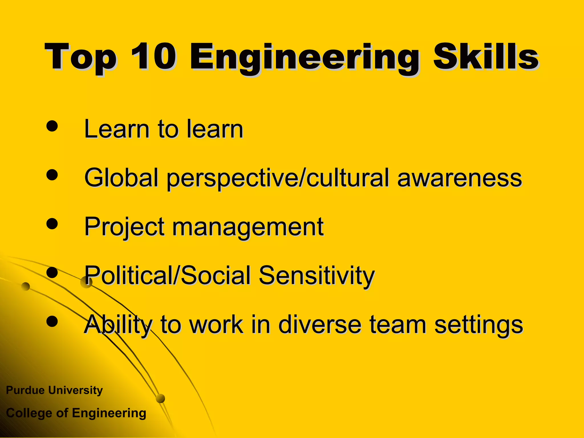 Purdue University
College of Engineering
Top 10 Engineering SkillsTop 10 Engineering Skills
 Learn to learnLearn to learn
 Global perspective/cultural awarenessGlobal perspective/cultural awareness
 Project managementProject management
 Political/Social SensitivityPolitical/Social Sensitivity
 Ability to work in diverse team settingsAbility to work in diverse team settings
 