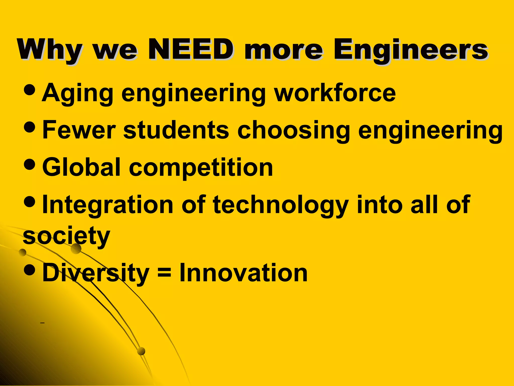 Why we NEED more EngineersWhy we NEED more Engineers
Aging engineering workforce
Fewer students choosing engineering
Global competition
Integration of technology into all of
society
Diversity = Innovation
-
 