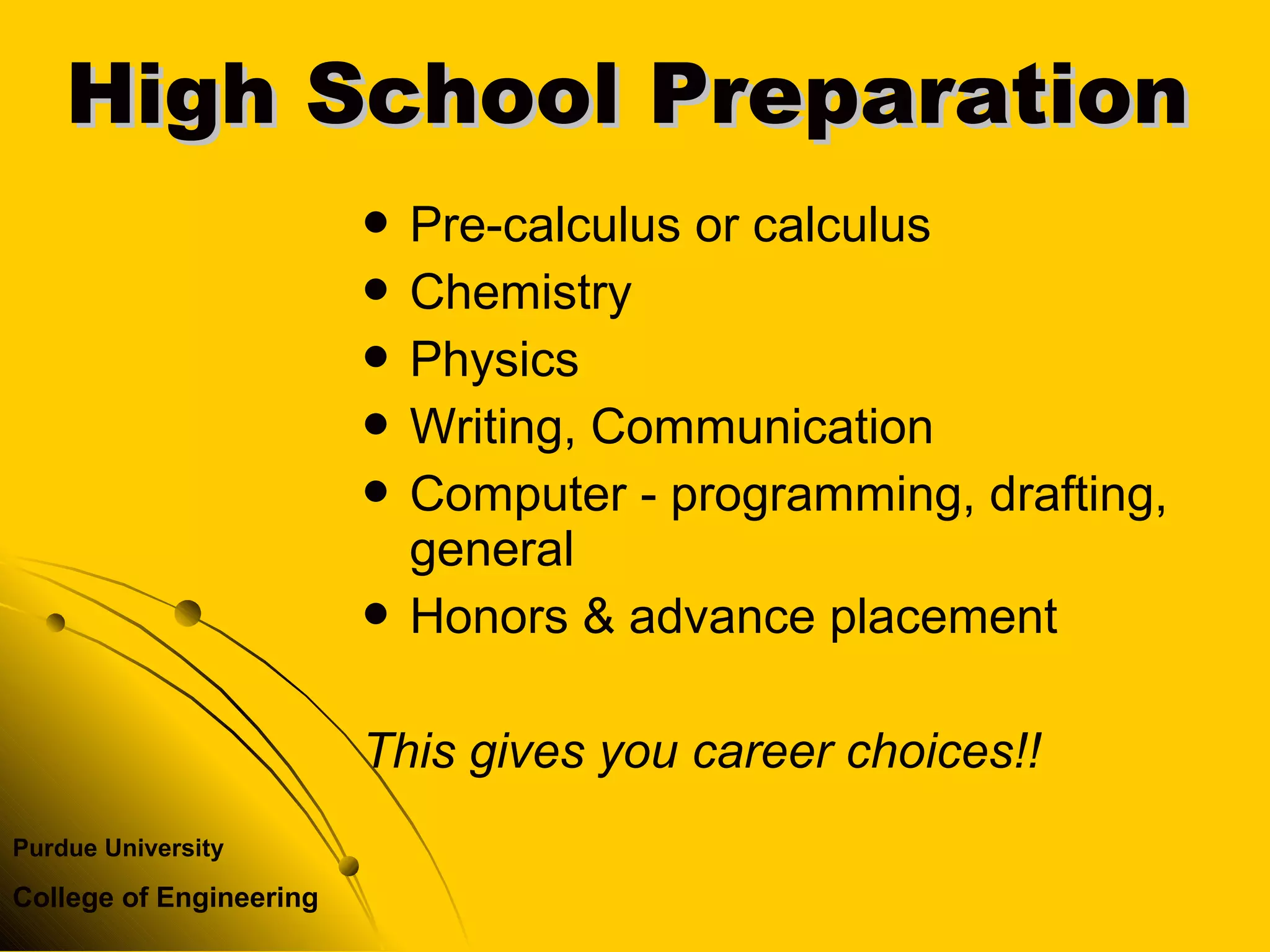 Purdue University
College of Engineering
 Pre-calculus or calculus
 Chemistry
 Physics
 Writing, Communication
 Computer - programming, drafting,
general
 Honors & advance placement
This gives you career choices!!
High School PreparationHigh School Preparation
 