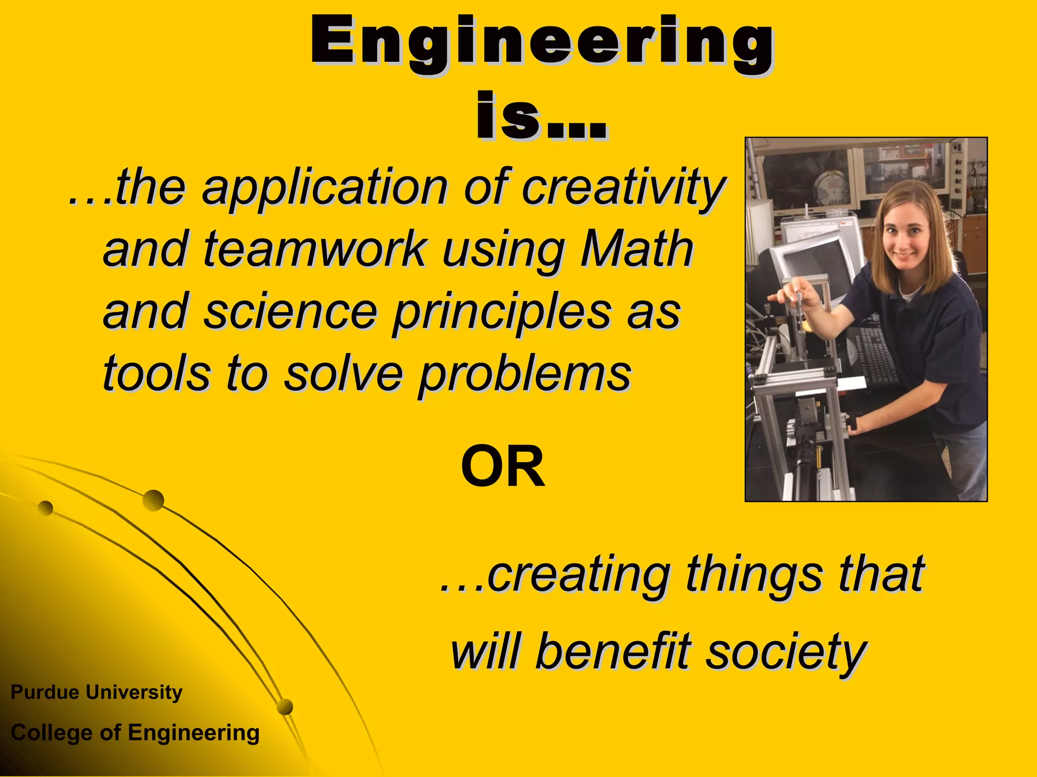 Purdue University
College of Engineering
EngineeringEngineering
is…is…
……the application of creativitythe application of creativity
and teamwork using Mathand teamwork using Math
and science principles asand science principles as
tools to solve problemstools to solve problems
……creating things thatcreating things that
will benefit societywill benefit society
OR
 