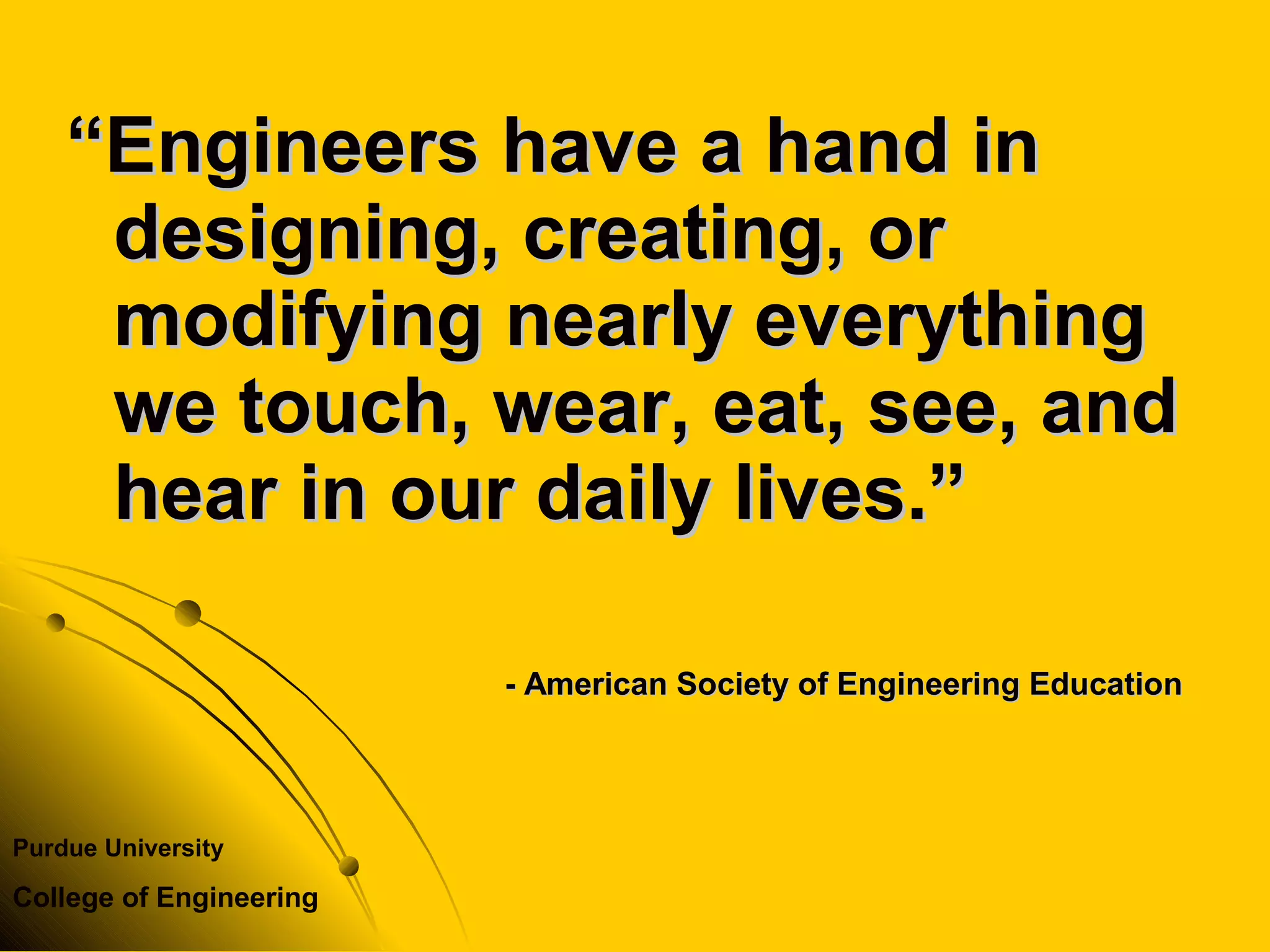 Purdue University
College of Engineering
““Engineers have a hand inEngineers have a hand in
designing, creating, ordesigning, creating, or
modifying nearly everythingmodifying nearly everything
we touch, wear, eat, see, andwe touch, wear, eat, see, and
hear in our daily lives.”hear in our daily lives.”
- American Society of Engineering Education- American Society of Engineering Education
 