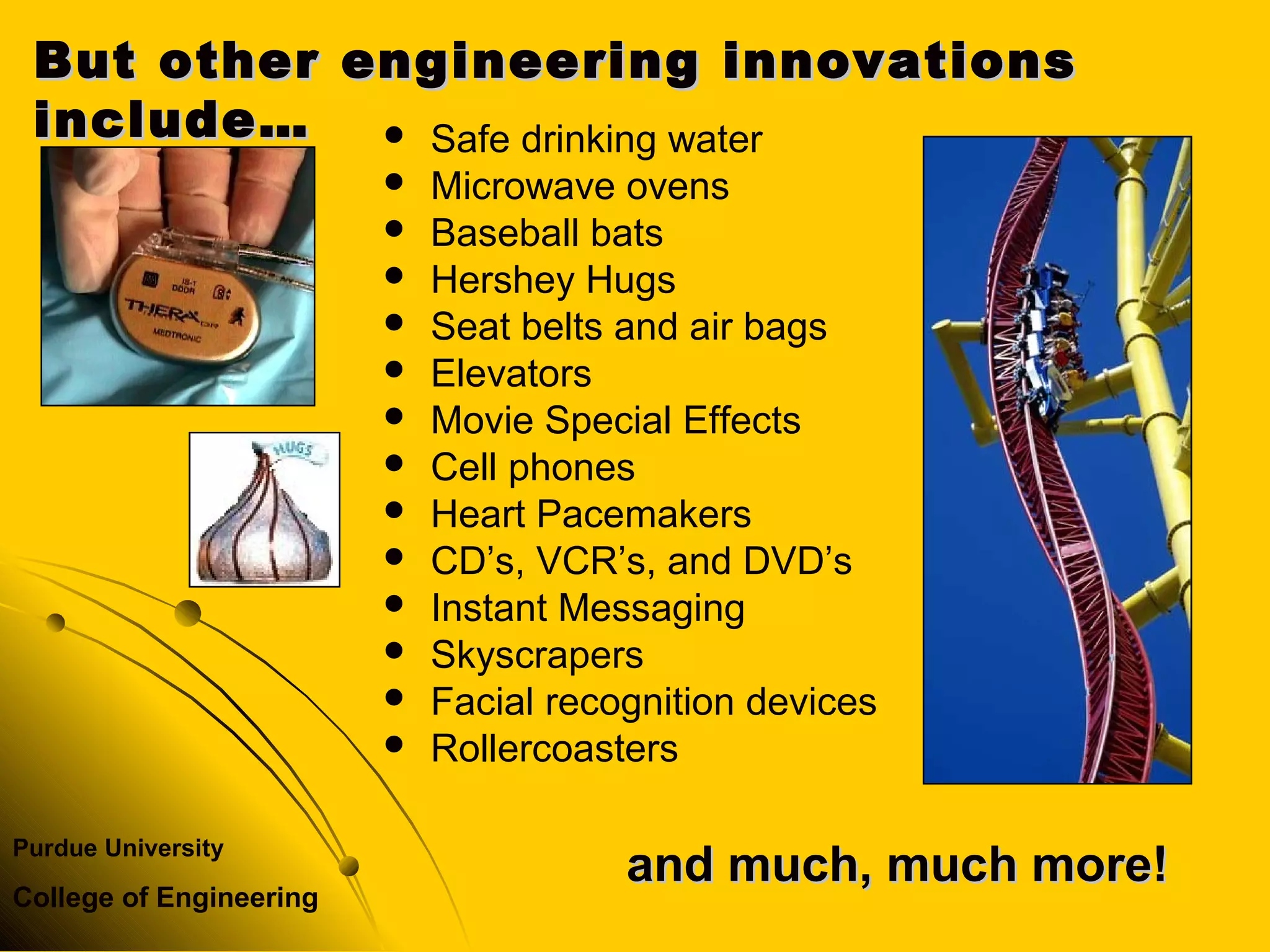 Purdue University
College of Engineering
 Safe drinking water
 Microwave ovens
 Baseball bats
 Hershey Hugs
 Seat belts and air bags
 Elevators
 Movie Special Effects
 Cell phones
 Heart Pacemakers
 CD’s, VCR’s, and DVD’s
 Instant Messaging
 Skyscrapers
 Facial recognition devices
 Rollercoasters
But other engineering innovationsBut other engineering innovations
include…include…
and much, much more!and much, much more!
 