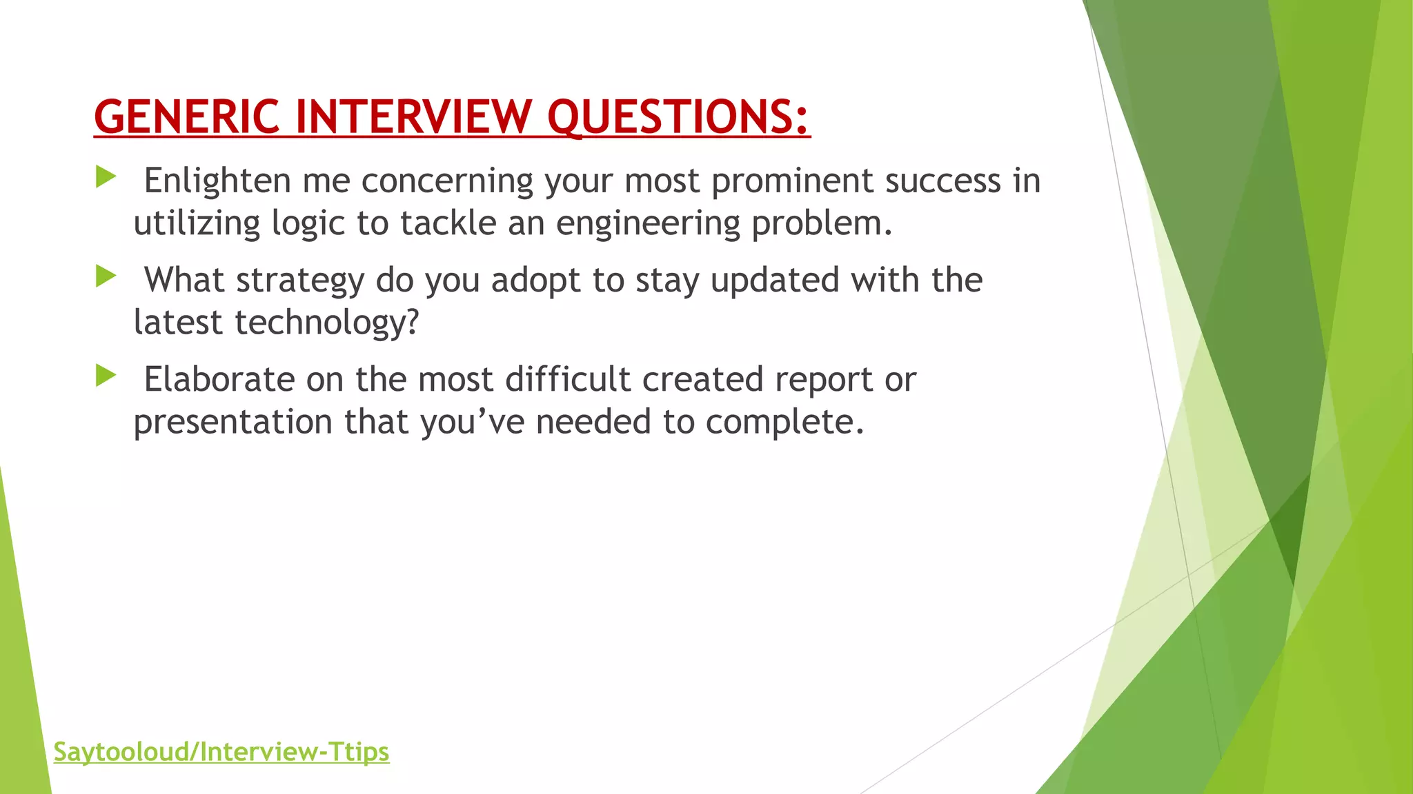 GENERIC INTERVIEW QUESTIONS:
 Enlighten me concerning your most prominent success in
utilizing logic to tackle an engineering problem.
 What strategy do you adopt to stay updated with the
latest technology?
 Elaborate on the most difficult created report or
presentation that you’ve needed to complete.
Saytooloud/Interview-Ttips
 