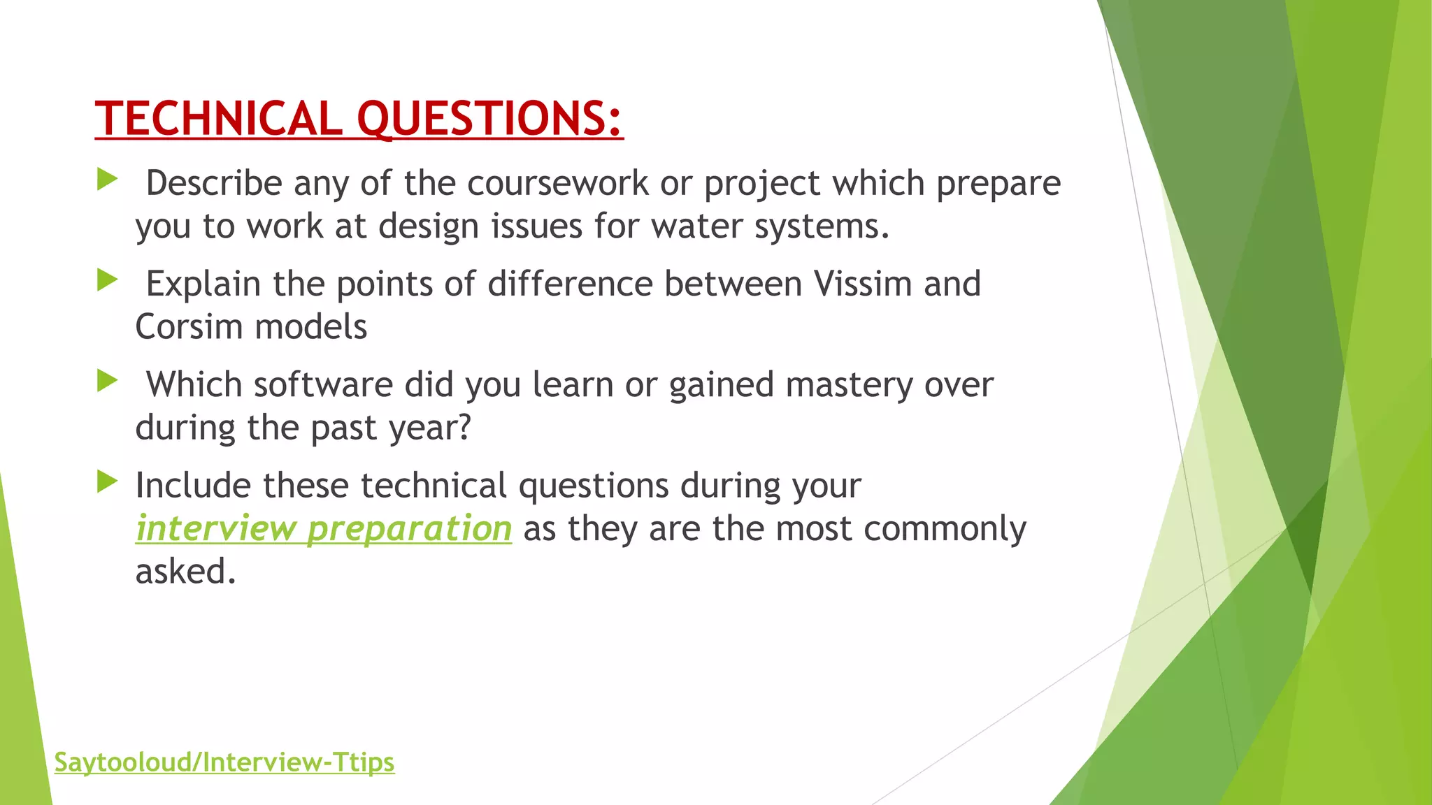 TECHNICAL QUESTIONS:
 Describe any of the coursework or project which prepare
you to work at design issues for water systems.
 Explain the points of difference between Vissim and
Corsim models
 Which software did you learn or gained mastery over
during the past year?
 Include these technical questions during your
interview preparation as they are the most commonly
asked.
Saytooloud/Interview-Ttips
 