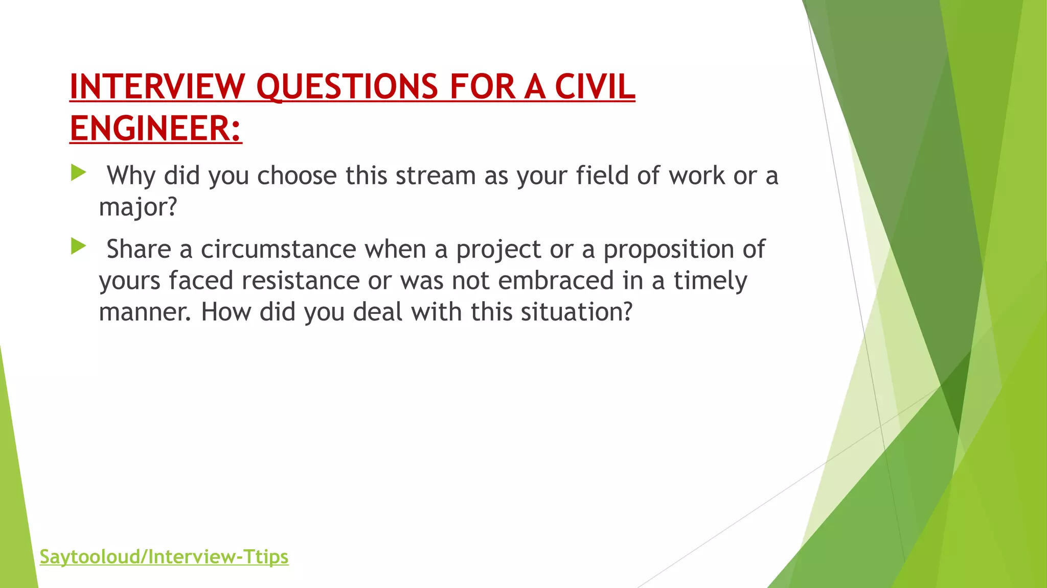 INTERVIEW QUESTIONS FOR A CIVIL
ENGINEER:
 Why did you choose this stream as your field of work or a
major?
 Share a circumstance when a project or a proposition of
yours faced resistance or was not embraced in a timely
manner. How did you deal with this situation?
Saytooloud/Interview-Ttips
 