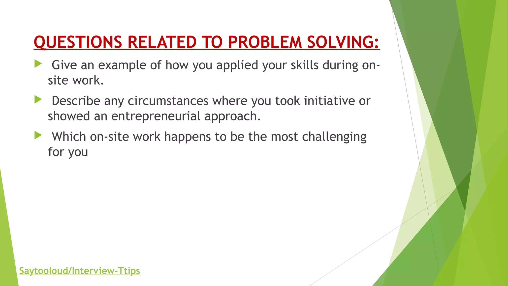 QUESTIONS RELATED TO PROBLEM SOLVING:
 Give an example of how you applied your skills during on-
site work.
 Describe any circumstances where you took initiative or
showed an entrepreneurial approach.
 Which on-site work happens to be the most challenging
for you
Saytooloud/Interview-Ttips
 