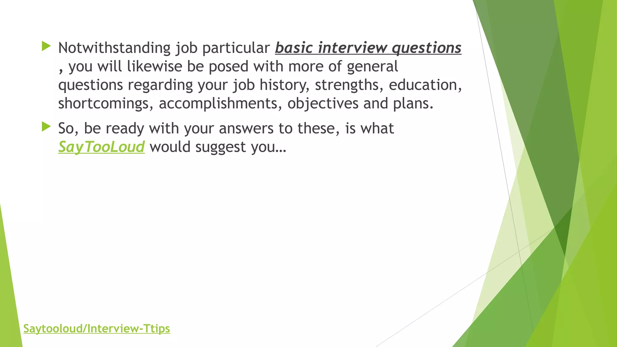  Notwithstanding job particular basic interview questions
, you will likewise be posed with more of general
questions regarding your job history, strengths, education,
shortcomings, accomplishments, objectives and plans.
 So, be ready with your answers to these, is what
SayTooLoud would suggest you…
Saytooloud/Interview-Ttips
 